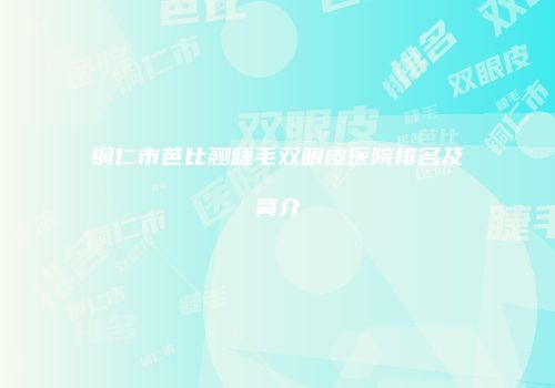 铜仁市芭比翘睫毛双眼皮医院排名及简介