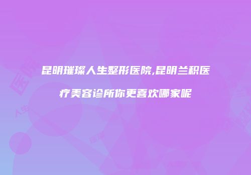 昆明璀璨人生整形医院,昆明兰积医疗美容诊所你更喜欢哪家呢