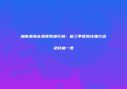 湖南鼻翼去薄医院排行榜：前三甲医院详细介绍及价格一览