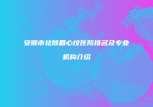 安顺市祛除眉心纹医院排名及专业机构介绍