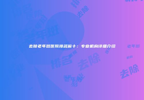 去除老年斑医院排名前十：专业机构详细介绍