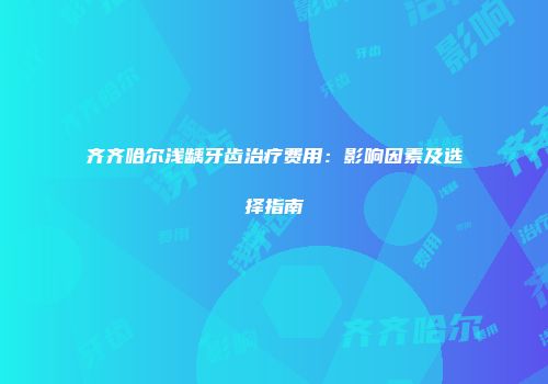齐齐哈尔浅龋牙齿治疗费用：影响因素及选择指南