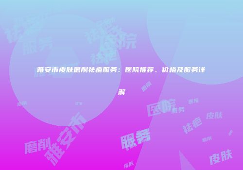 雅安市皮肤磨削祛疤服务：医院推荐、价格及服务详解