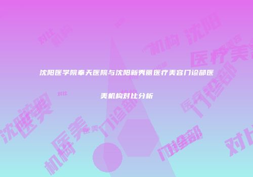 沈阳医学院奉天医院与沈阳新秀丽医疗美容门诊部医美机构对比分析