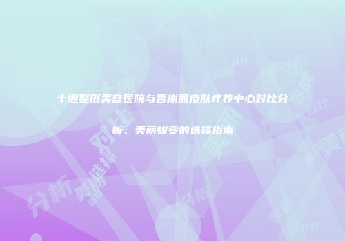 十堰整形美容医院与香榭丽皮肤疗养中心对比分析：美丽蜕变的选择指南