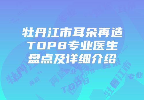 牡丹江市耳朵再造TOP8专业医生盘点及详细介绍