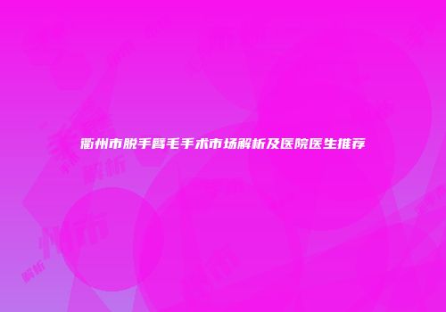 衢州市脱手臂毛手术市场解析及医院医生推荐