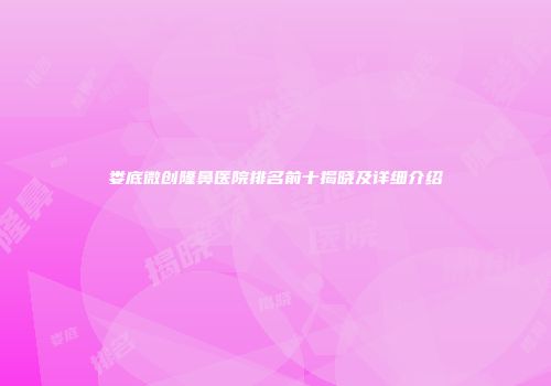娄底微创隆鼻医院排名前十揭晓及详细介绍