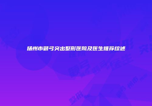 扬州市颧弓突出整形医院及医生推荐综述