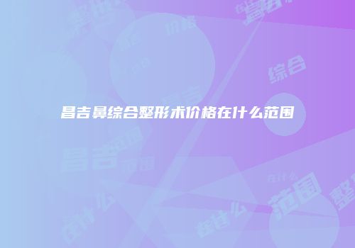 昌吉鼻综合整形术价格在什么范围
