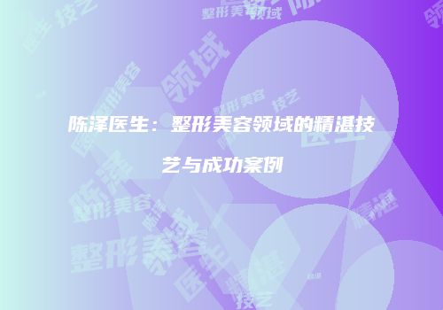 陈泽医生：整形美容领域的精湛技艺与成功案例