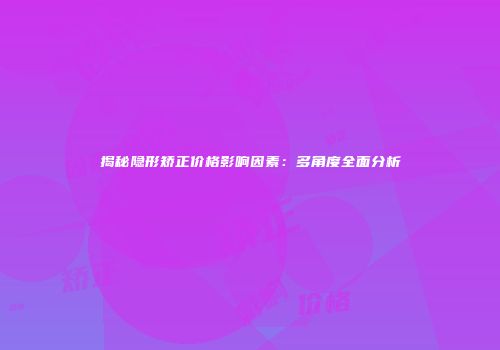 揭秘隐形矫正价格影响因素：多角度全面分析
