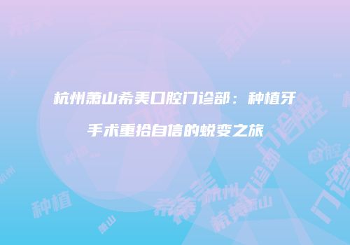 杭州萧山希美口腔门诊部：种植牙手术重拾自信的蜕变之旅