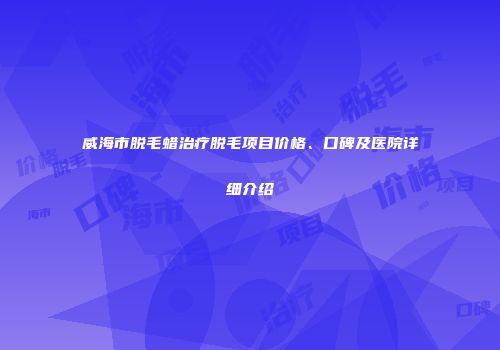 威海市脱毛蜡治疗脱毛项目价格、口碑及医院详细介绍