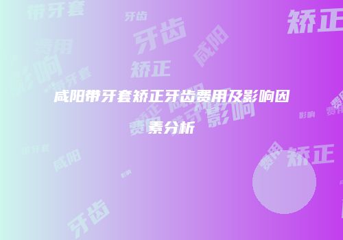 咸阳带牙套矫正牙齿费用及影响因素分析