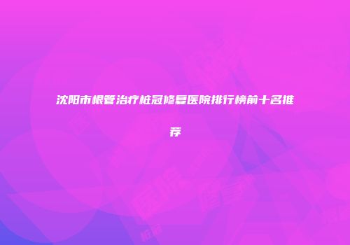 沈阳市根管治疗桩冠修复医院排行榜前十名推荐