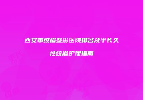 西安市纹眉整形医院排名及半长久性纹眉护理指南