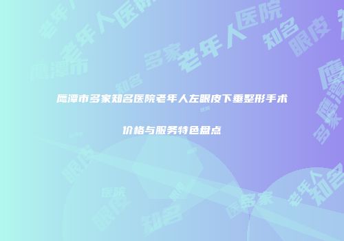 鹰潭市多家知名医院老年人左眼皮下垂整形手术价格与服务特色盘点