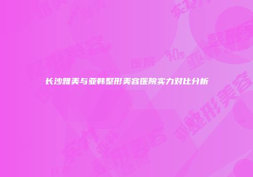 长沙雅美与亚韩整形美容医院实力对比分析
