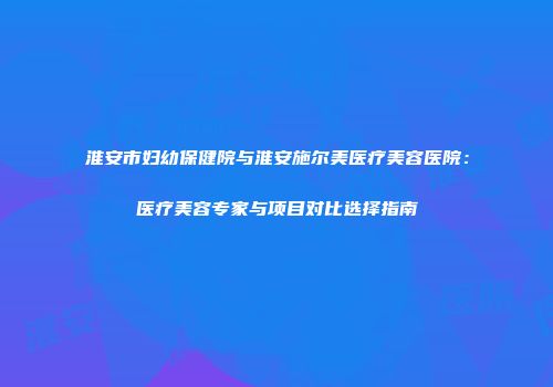 淮安市妇幼保健院与淮安施尔美医疗美容医院：医疗美容专家与项目对比选择指南