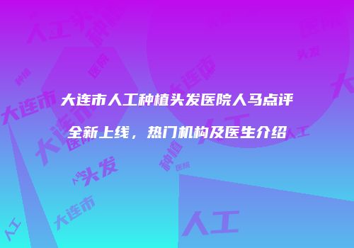 大连市人工种植头发医院人马点评全新上线，热门机构及医生介绍