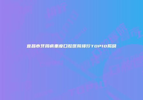 宜昌市牙周病重度口腔医院排行TOP10揭晓