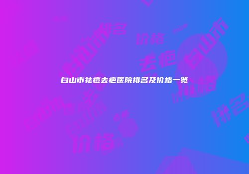 白山市祛痘去疤医院排名及价格一览