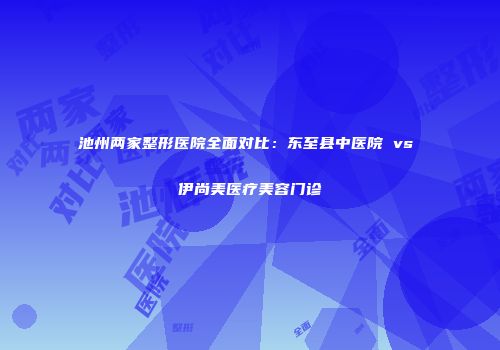 池州两家整形医院全面对比：东至县中医院 vs 伊尚美医疗美容门诊