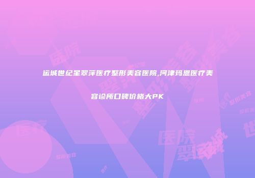 运城世纪星翠萍医疗整形美容医院,河津玛恩医疗美容诊所口碑价格大PK