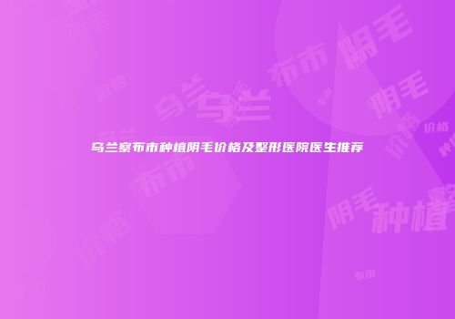 乌兰察布市种植阴毛价格及整形医院医生推荐