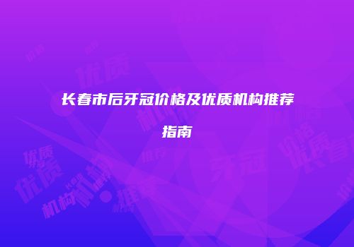 长春市后牙冠价格及优质机构推荐指南