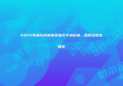 2025年哈尔滨市阴茎延长手术价格、医院及医生推荐