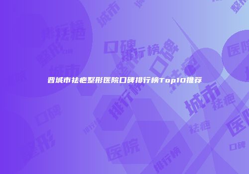 晋城市祛疤整形医院口碑排行榜Top10推荐