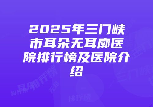 2025年三门峡市耳朵无耳廓医院排行榜及医院介绍