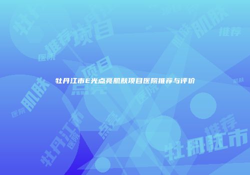 牡丹江市E光点亮肌肤项目医院推荐与评价