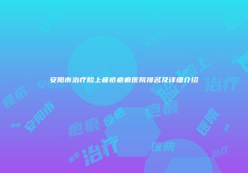 安阳市治疗脸上痤疮疤痕医院排名及详细介绍