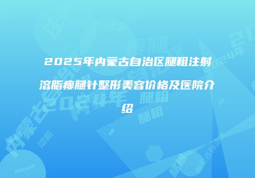 2025年内蒙古自治区腿粗注射溶脂瘦腿针整形美容价格及医院介绍