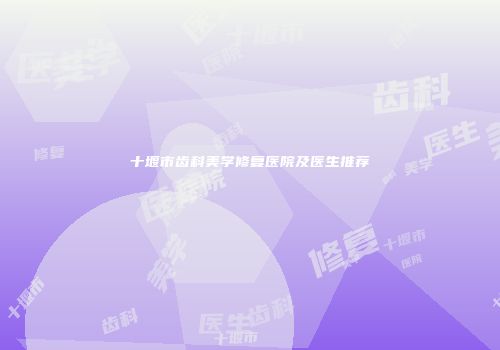 十堰市齿科美学修复医院及医生推荐