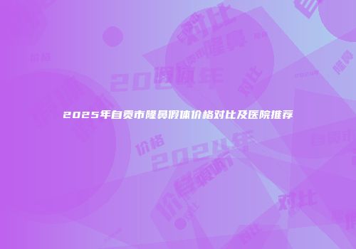 2025年自贡市隆鼻假体价格对比及医院推荐