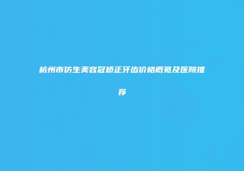 杭州市仿生美容冠矫正牙齿价格概览及医院推荐