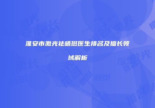 淮安市激光祛晒斑医生排名及擅长领域解析