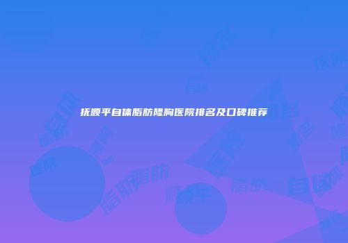 抚顺平自体脂肪隆胸医院排名及口碑推荐