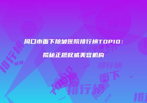 周口市面下除皱医院排行榜TOP10：揭秘正规权威美容机构