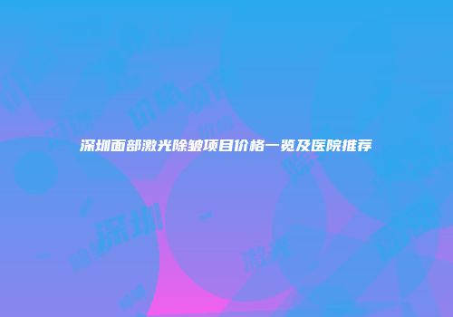 深圳面部激光除皱项目价格一览及医院推荐