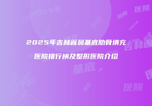 2025年吉林省鼻基底肋骨填充医院排行榜及整形医院介绍