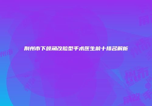 荆州市下颌角改脸型手术医生前十排名解析