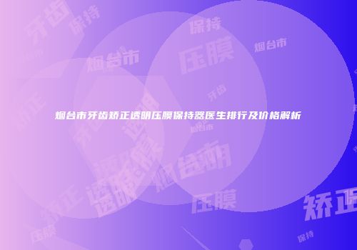 烟台市牙齿矫正透明压膜保持器医生排行及价格解析