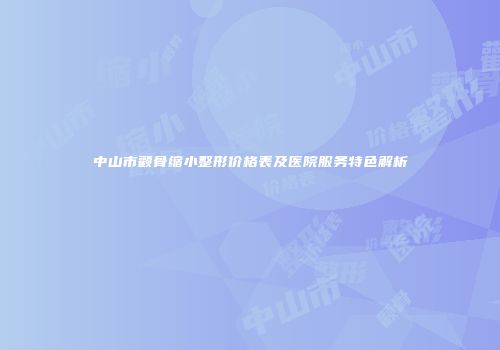 中山市颧骨缩小整形价格表及医院服务特色解析