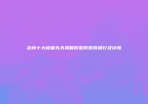 沧州十大修复先天耳畸形整形医院排行及详情