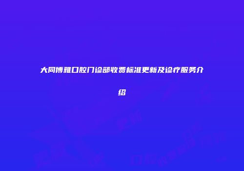 大同博雅口腔门诊部收费标准更新及诊疗服务介绍
